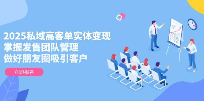 2025私域高客单实体变现,掌握发售团队管理,做好朋友圈吸引客户-学长网络