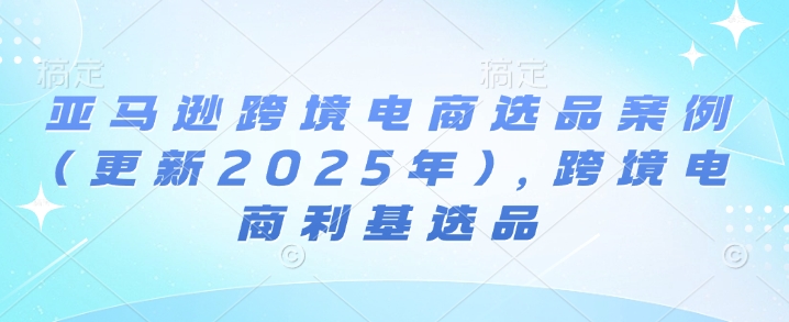 亚马逊跨境电商选品案例(更新2025年10月)，跨境电商利基选品-学长网络
