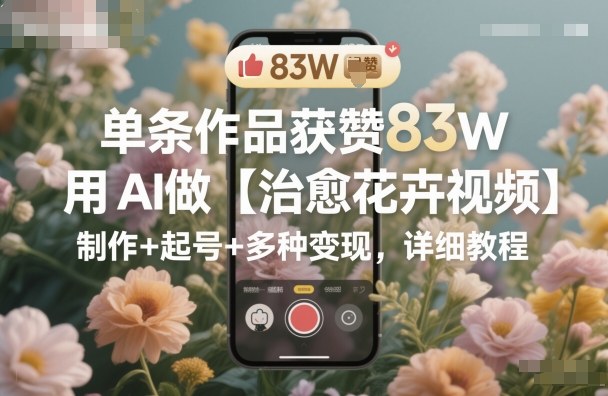 单条作品获赞83W，用AI做【治愈花卉视频】，制作+起号+多种变现，详细教程-学长网络