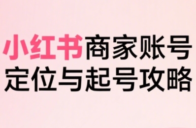 小红书电商全链路实战从定位到爆单,系统拆解小红书商家起号全流程(更新)-学长网络