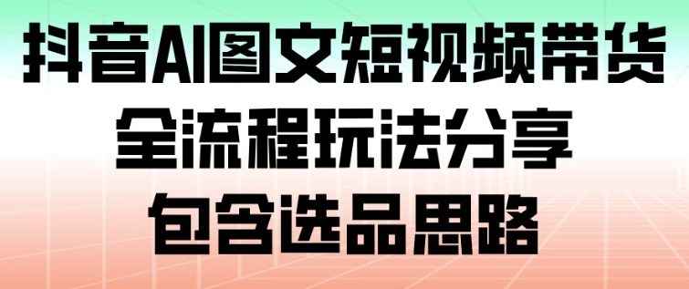 抖音AI图文短视频带货，全流程玩法分享，包含选品思路-学长网络