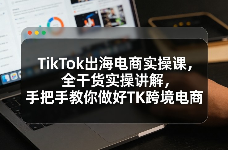 TikTok出海电商实操课，全干货实操讲解，手把手教你做好TK跨境电商-学长网络